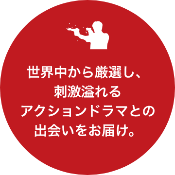 世界中から厳選し、刺激溢れるアクションドラマとの出会いをお届け。