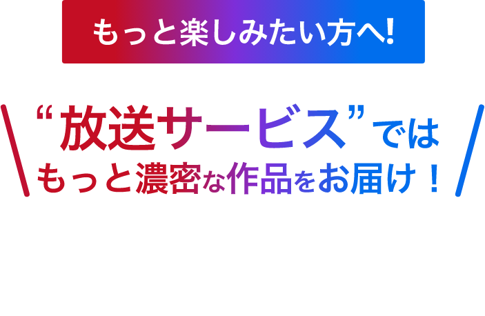 もっと楽しみたい方へ!　“放送サービス”ではもっと濃密な作品をお届け！　ここでしか観られない独占日本初放送作品が続々と登場！